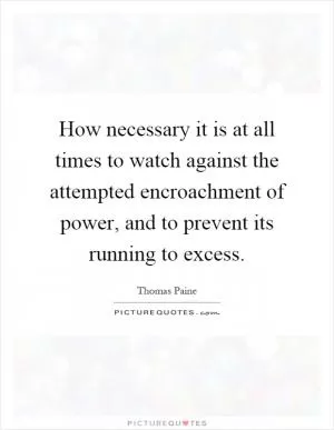 How necessary it is at all times to watch against the attempted encroachment of power, and to prevent its running to excess Picture Quote #1