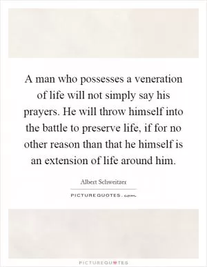 A man who possesses a veneration of life will not simply say his prayers. He will throw himself into the battle to preserve life, if for no other reason than that he himself is an extension of life around him Picture Quote #1