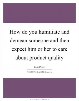 How do you humiliate and demean someone and then expect him or her to care about product quality Picture Quote #1