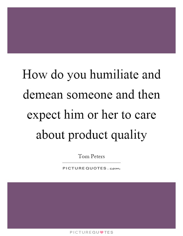 How do you humiliate and demean someone and then expect him or her to care about product quality Picture Quote #1