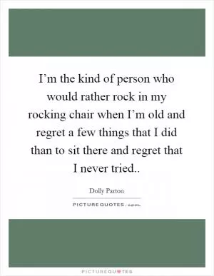 I’m the kind of person who would rather rock in my rocking chair when I’m old and regret a few things that I did than to sit there and regret that I never tried Picture Quote #1