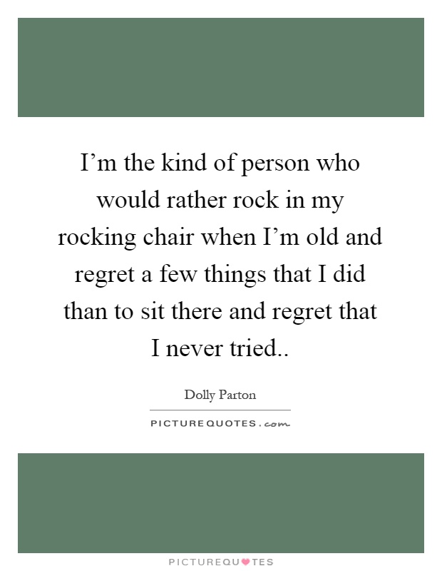 I'm the kind of person who would rather rock in my rocking chair when I'm old and regret a few things that I did than to sit there and regret that I never tried Picture Quote #1
