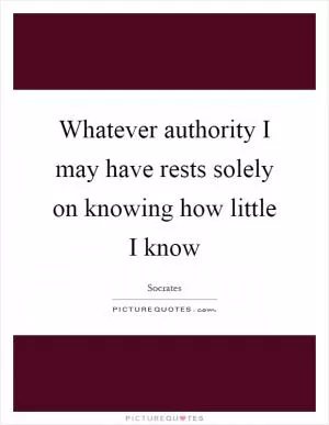 Whatever authority I may have rests solely on knowing how little I know Picture Quote #1
