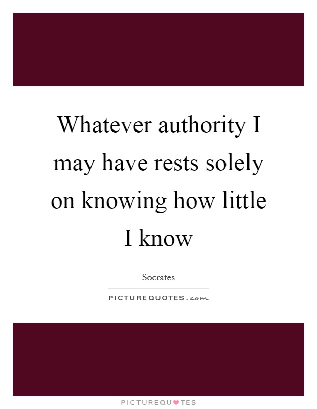 Whatever authority I may have rests solely on knowing how little I know Picture Quote #1