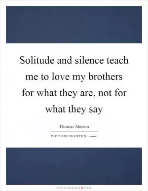 Solitude and silence teach me to love my brothers for what they are, not for what they say Picture Quote #1