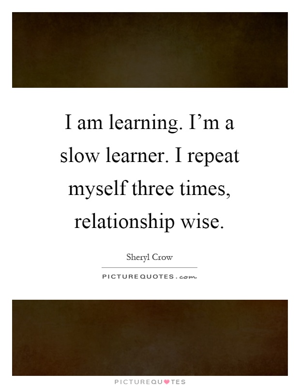 I am learning. I'm a slow learner. I repeat myself three times, relationship wise Picture Quote #1