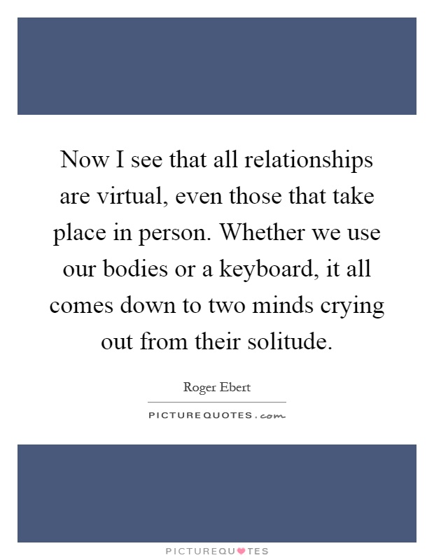 Now I see that all relationships are virtual, even those that take place in person. Whether we use our bodies or a keyboard, it all comes down to two minds crying out from their solitude Picture Quote #1