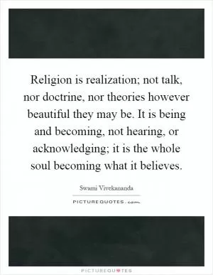 Religion is realization; not talk, nor doctrine, nor theories however beautiful they may be. It is being and becoming, not hearing, or acknowledging; it is the whole soul becoming what it believes Picture Quote #1