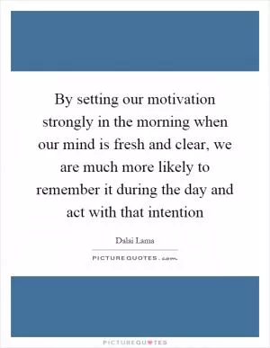 By setting our motivation strongly in the morning when our mind is fresh and clear, we are much more likely to remember it during the day and act with that intention Picture Quote #1