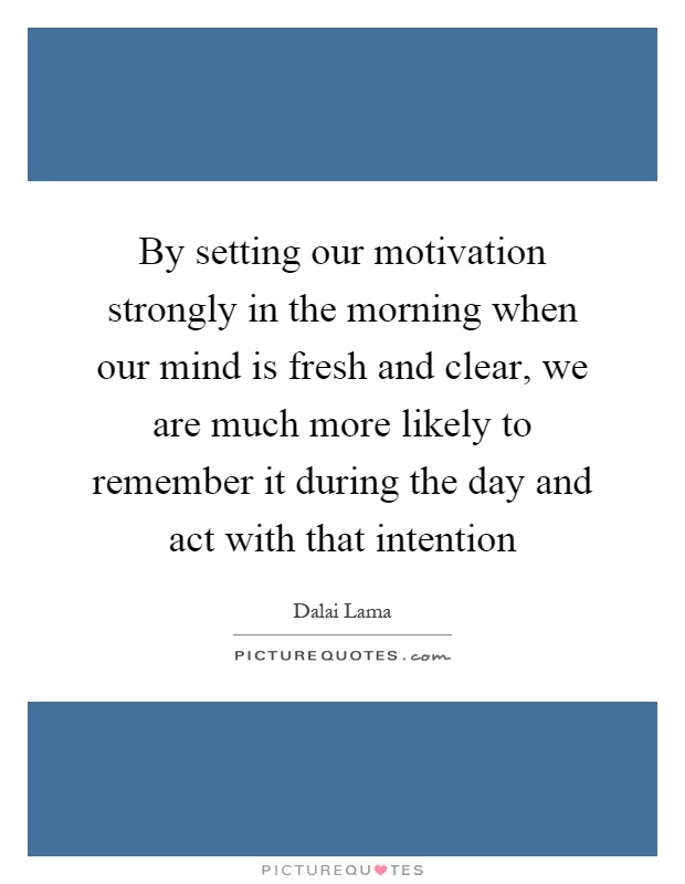 By setting our motivation strongly in the morning when our mind is fresh and clear, we are much more likely to remember it during the day and act with that intention Picture Quote #1