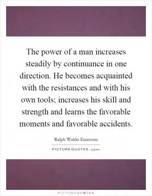 The power of a man increases steadily by continuance in one direction. He becomes acquainted with the resistances and with his own tools; increases his skill and strength and learns the favorable moments and favorable accidents Picture Quote #1