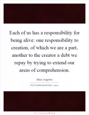 Each of us has a responsibility for being alive: one responsibility to creation, of which we are a part, another to the creator a debt we repay by trying to extend our areas of comprehension Picture Quote #1