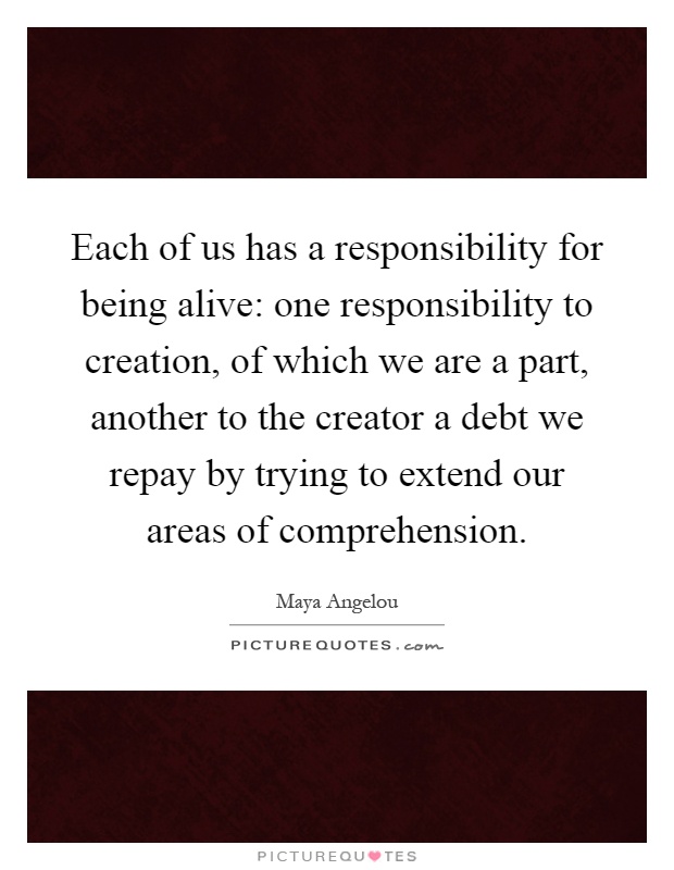 Each of us has a responsibility for being alive: one responsibility to creation, of which we are a part, another to the creator a debt we repay by trying to extend our areas of comprehension Picture Quote #1