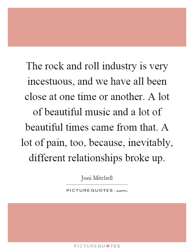 The rock and roll industry is very incestuous, and we have all been close at one time or another. A lot of beautiful music and a lot of beautiful times came from that. A lot of pain, too, because, inevitably, different relationships broke up Picture Quote #1