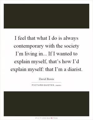 I feel that what I do is always contemporary with the society I’m living in... If I wanted to explain myself, that’s how I’d explain myself: that I’m a diarist Picture Quote #1