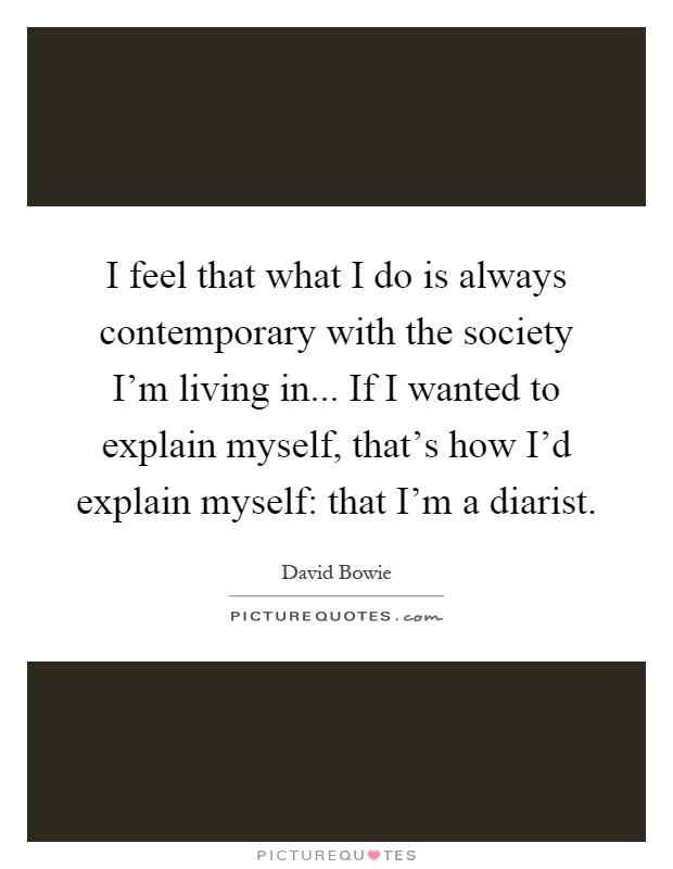 I feel that what I do is always contemporary with the society I'm living in... If I wanted to explain myself, that's how I'd explain myself: that I'm a diarist Picture Quote #1