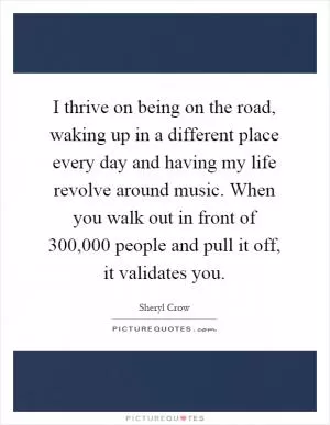 I thrive on being on the road, waking up in a different place every day and having my life revolve around music. When you walk out in front of 300,000 people and pull it off, it validates you Picture Quote #1