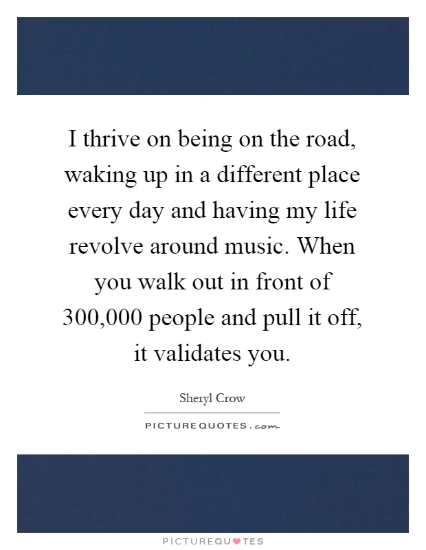 I thrive on being on the road, waking up in a different place every day and having my life revolve around music. When you walk out in front of 300,000 people and pull it off, it validates you Picture Quote #1