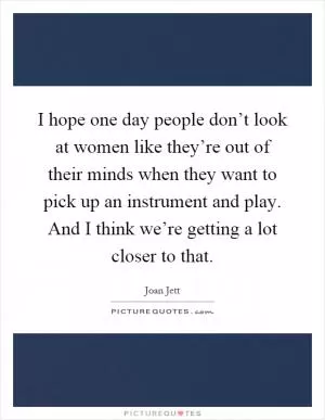 I hope one day people don’t look at women like they’re out of their minds when they want to pick up an instrument and play. And I think we’re getting a lot closer to that Picture Quote #1