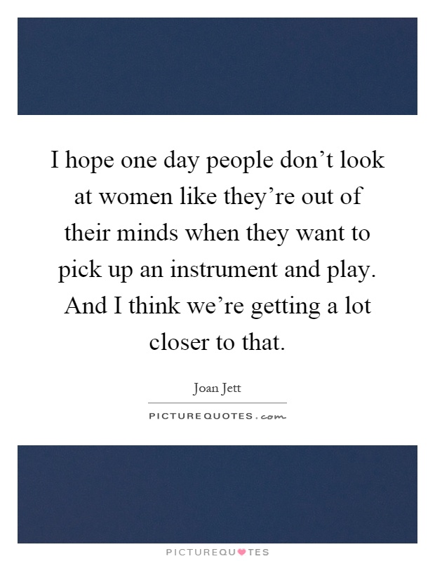 I hope one day people don't look at women like they're out of their minds when they want to pick up an instrument and play. And I think we're getting a lot closer to that Picture Quote #1