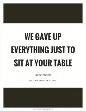 We gave up everything just to sit at your table Picture Quote #1