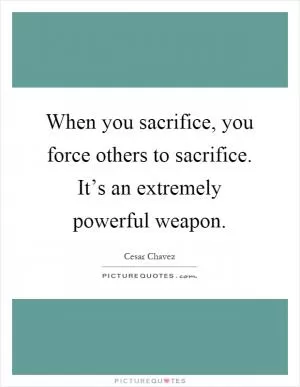 When you sacrifice, you force others to sacrifice. It’s an extremely powerful weapon Picture Quote #1