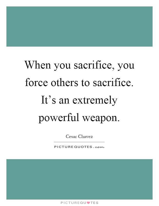 When you sacrifice, you force others to sacrifice. It's an extremely powerful weapon Picture Quote #1