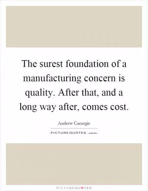 The surest foundation of a manufacturing concern is quality. After that, and a long way after, comes cost Picture Quote #1