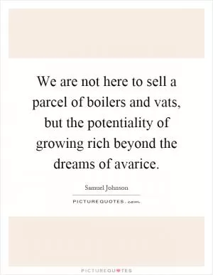 We are not here to sell a parcel of boilers and vats, but the potentiality of growing rich beyond the dreams of avarice Picture Quote #1