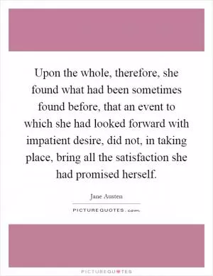 Upon the whole, therefore, she found what had been sometimes found before, that an event to which she had looked forward with impatient desire, did not, in taking place, bring all the satisfaction she had promised herself Picture Quote #1