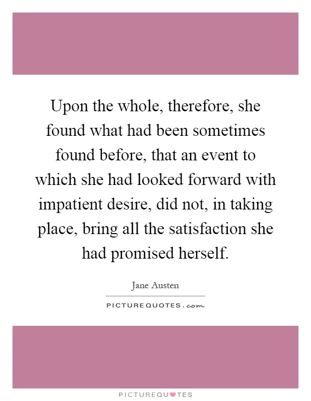 Upon the whole, therefore, she found what had been sometimes found before, that an event to which she had looked forward with impatient desire, did not, in taking place, bring all the satisfaction she had promised herself Picture Quote #1