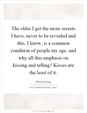 The older I get the more secrets I have, never to be revealed and this, I know, is a common condition of people my age. and why all this emphasis on kissing and telling? Kisses are the least of it Picture Quote #1
