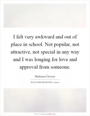 I felt very awkward and out of place in school. Not popular, not attractive, not special in any way and I was longing for love and approval from someone Picture Quote #1