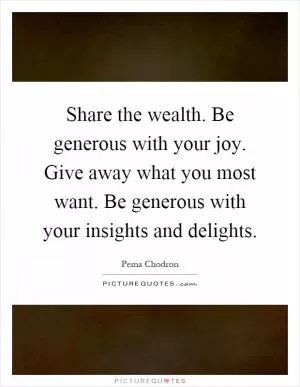 Share the wealth. Be generous with your joy. Give away what you most want. Be generous with your insights and delights Picture Quote #1