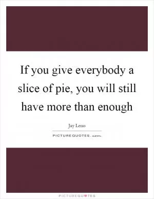 If you give everybody a slice of pie, you will still have more than enough Picture Quote #1