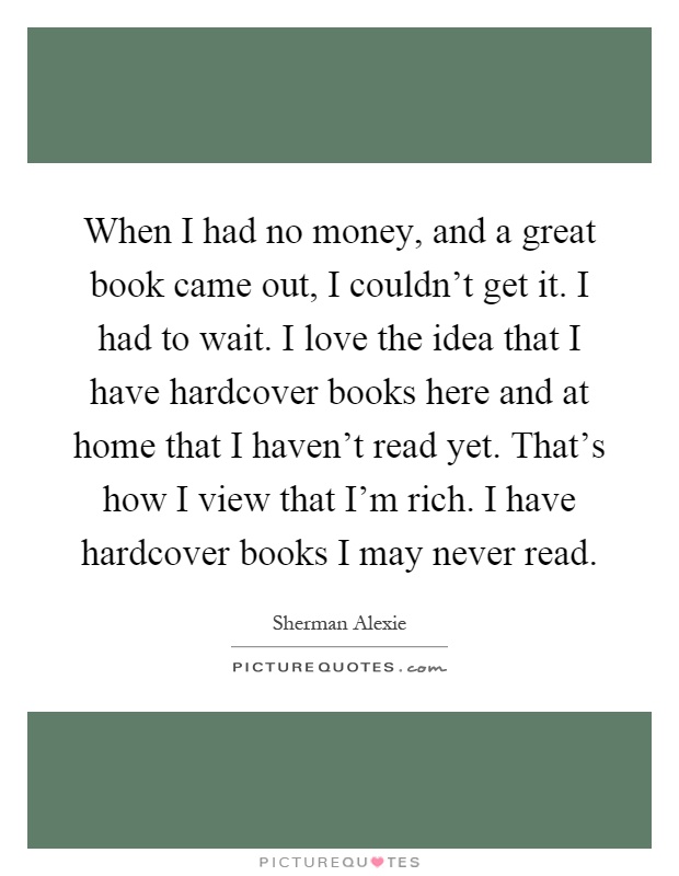 When I had no money, and a great book came out, I couldn't get it. I had to wait. I love the idea that I have hardcover books here and at home that I haven't read yet. That's how I view that I'm rich. I have hardcover books I may never read Picture Quote #1