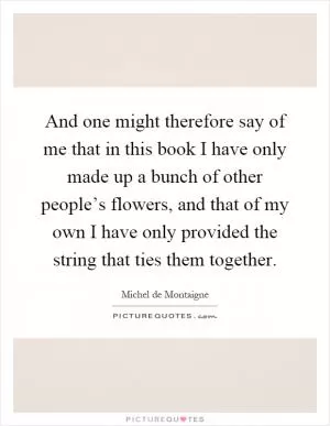 And one might therefore say of me that in this book I have only made up a bunch of other people’s flowers, and that of my own I have only provided the string that ties them together Picture Quote #1