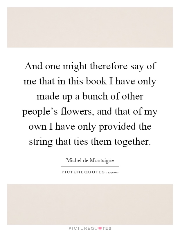 And one might therefore say of me that in this book I have only made up a bunch of other people's flowers, and that of my own I have only provided the string that ties them together Picture Quote #1