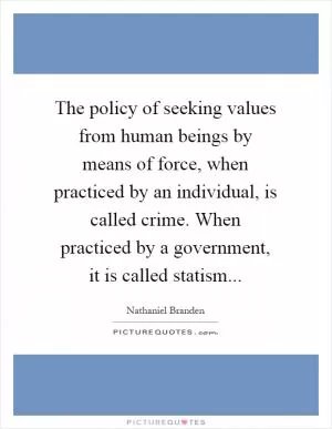 The policy of seeking values from human beings by means of force, when practiced by an individual, is called crime. When practiced by a government, it is called statism Picture Quote #1