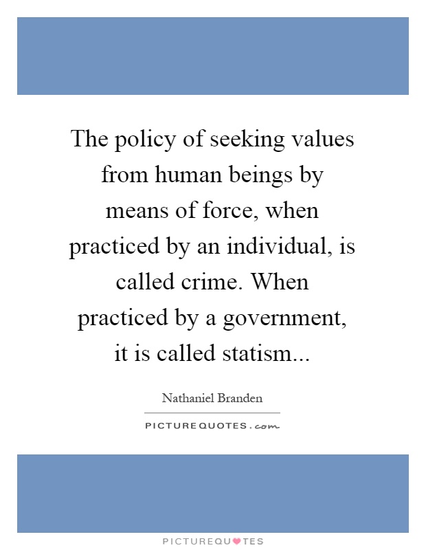 The policy of seeking values from human beings by means of force, when practiced by an individual, is called crime. When practiced by a government, it is called statism Picture Quote #1