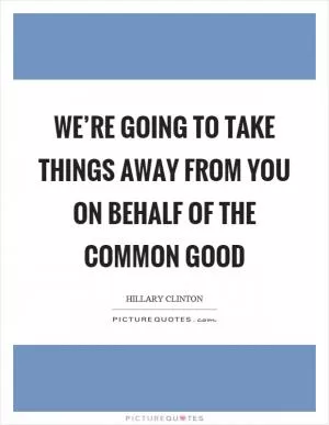 We’re going to take things away from you on behalf of the common good Picture Quote #1