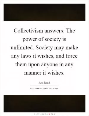 Collectivism answers: The power of society is unlimited. Society may make any laws it wishes, and force them upon anyone in any manner it wishes Picture Quote #1
