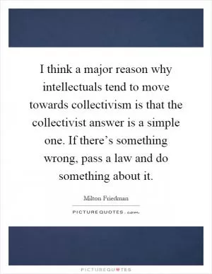 I think a major reason why intellectuals tend to move towards collectivism is that the collectivist answer is a simple one. If there’s something wrong, pass a law and do something about it Picture Quote #1