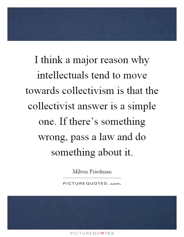 I think a major reason why intellectuals tend to move towards collectivism is that the collectivist answer is a simple one. If there's something wrong, pass a law and do something about it Picture Quote #1