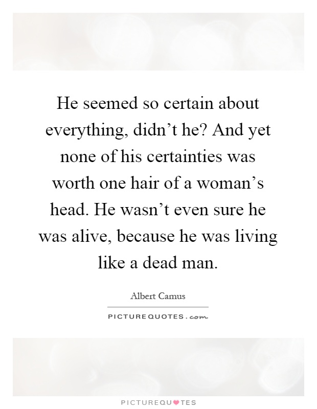 He seemed so certain about everything, didn't he? And yet none of his certainties was worth one hair of a woman's head. He wasn't even sure he was alive, because he was living like a dead man Picture Quote #1