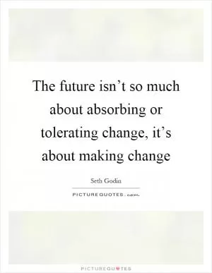 The future isn’t so much about absorbing or tolerating change, it’s about making change Picture Quote #1