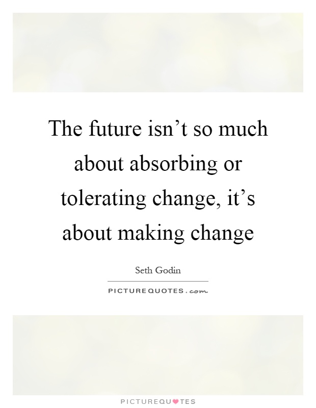 The future isn't so much about absorbing or tolerating change, it's about making change Picture Quote #1