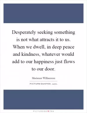 Desperately seeking something is not what attracts it to us. When we dwell, in deep peace and kindness, whatever would add to our happiness just flows to our door Picture Quote #1