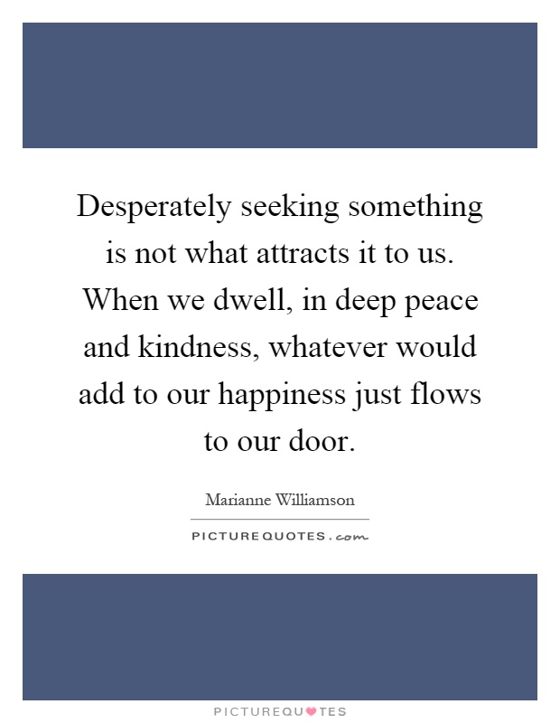 Desperately seeking something is not what attracts it to us. When we dwell, in deep peace and kindness, whatever would add to our happiness just flows to our door Picture Quote #1
