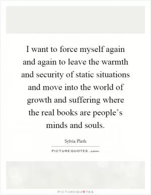 I want to force myself again and again to leave the warmth and security of static situations and move into the world of growth and suffering where the real books are people’s minds and souls Picture Quote #1